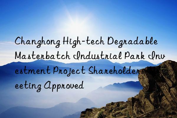 Changhong High-tech Degradable Masterbatch Industrial Park Investment Project Shareholders  Meeting Approved