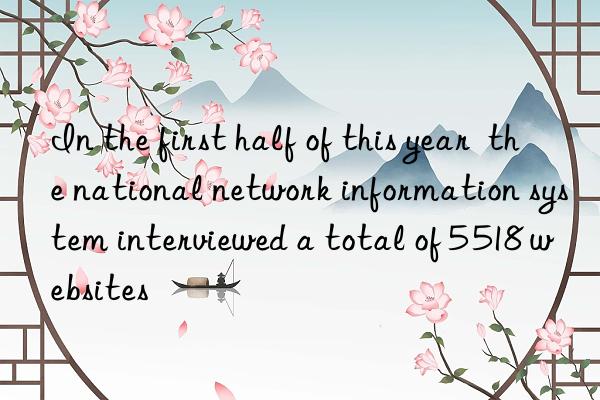 In the first half of this year  the national network information system interviewed a total of 5 518 websites