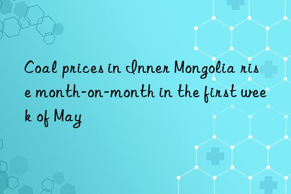 Coal prices in Inner Mongolia rise month-on-month in the first week of May