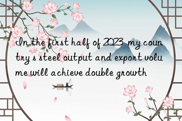 In the first half of 2023  my country s steel output and export volume will achieve double growth