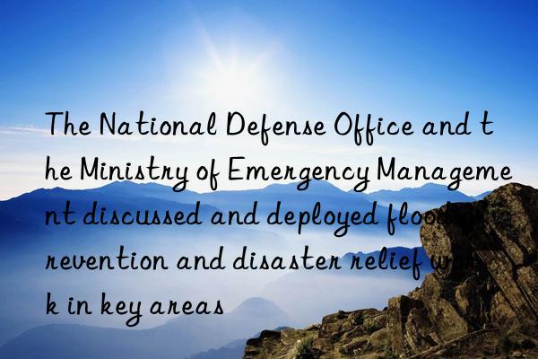 The National Defense Office and the Ministry of Emergency Management discussed and deployed flood prevention and disaster relief work in key areas