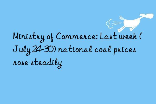 Ministry of Commerce: Last week (July 24-30) national coal prices rose steadily