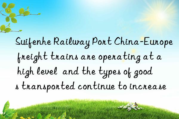 Suifenhe Railway Port China-Europe freight trains are operating at a high level  and the types of goods transported continue to increase