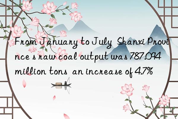 From January to July  Shanxi Province s raw coal output was 787.094 million tons  an increase of 4.7%