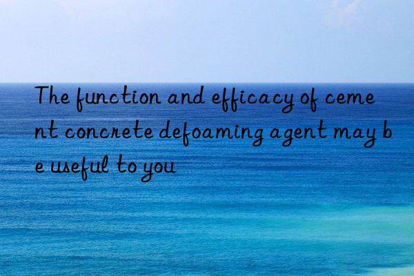 The function and efficacy of cement concrete defoaming agent may be useful to you