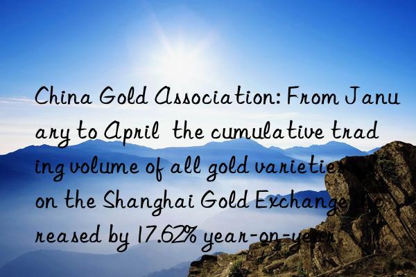 China Gold Association: From January to April  the cumulative trading volume of all gold varieties on the Shanghai Gold Exchange increased by 17.62% year-on-year