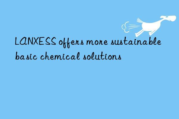 LANXESS offers more sustainable basic chemical solutions