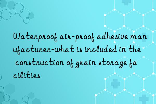 Waterproof air-proof adhesive manufacturer-what is included in the construction of grain storage facilities