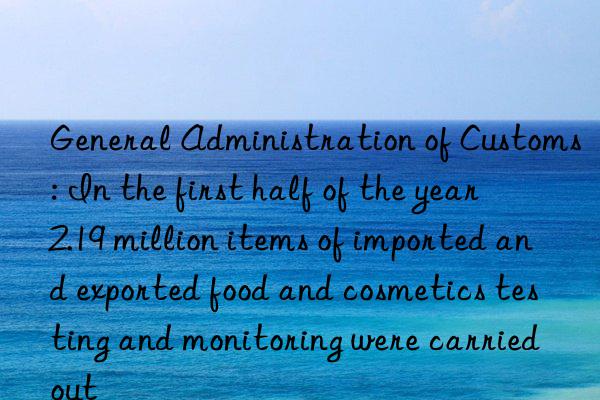 General Administration of Customs: In the first half of the year  2.19 million items of imported and exported food and cosmetics testing and monitoring were carried out