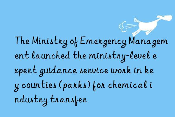 The Ministry of Emergency Management launched the ministry-level expert guidance service work in key counties (parks) for chemical industry transfer