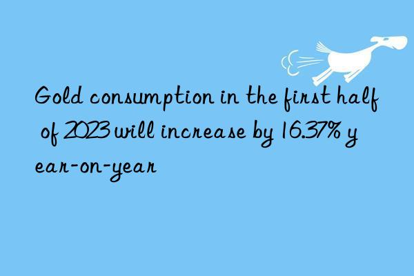 Gold consumption in the first half of 2023 will increase by 16.37% year-on-year