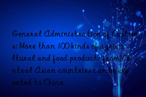 General Administration of Customs: More than 100 kinds of agricultural and food products from Central Asian countries can be exported to China