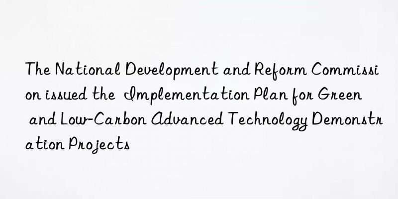 The National Development and Reform Commission issued the  Implementation Plan for Green and Low-Carbon Advanced Technology Demonstration Projects