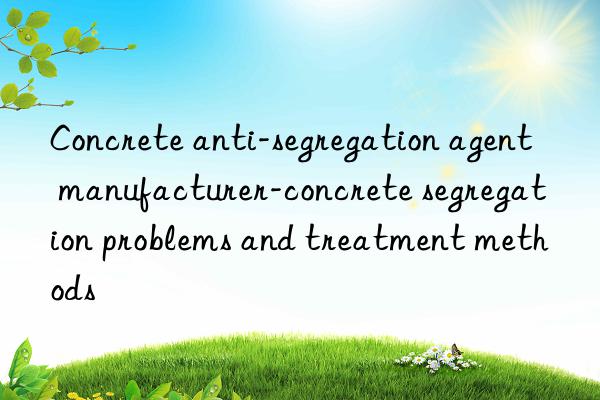 Concrete anti-segregation agent manufacturer-concrete segregation problems and treatment methods