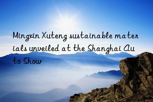 Mingxin Xuteng sustainable materials unveiled at the Shanghai Auto Show