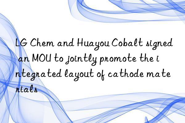 LG Chem and Huayou Cobalt signed an MOU to jointly promote the integrated layout of cathode materials