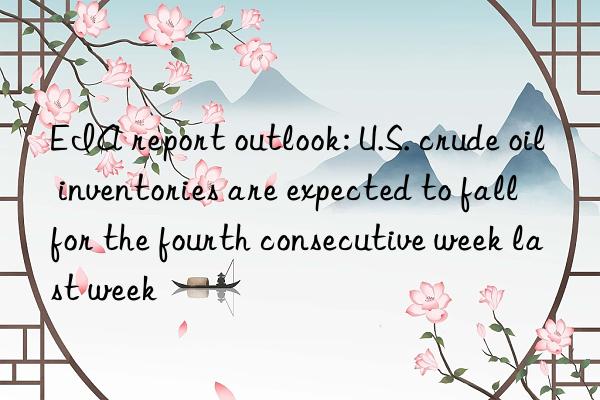 EIA report outlook: U.S. crude oil inventories are expected to fall for the fourth consecutive week last week