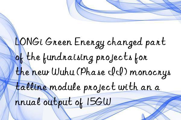 LONGi Green Energy changed part of the fundraising projects for the new Wuhu (Phase II) monocrystalline module project with an annual output of 15GW