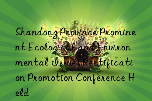 Shandong Province Prominent Ecological and Environmental Issues Rectification Promotion Conference Held