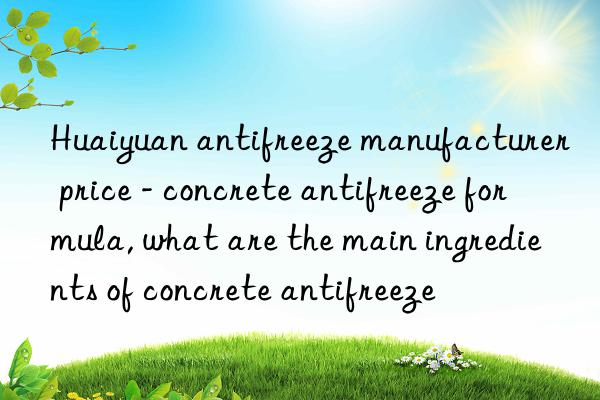 Huaiyuan antifreeze manufacturer price - concrete antifreeze formula, what are the main ingredients of concrete antifreeze