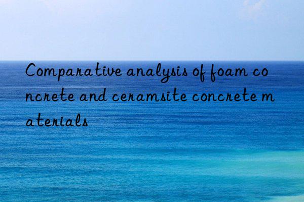 Comparative analysis of foam concrete and ceramsite concrete materials