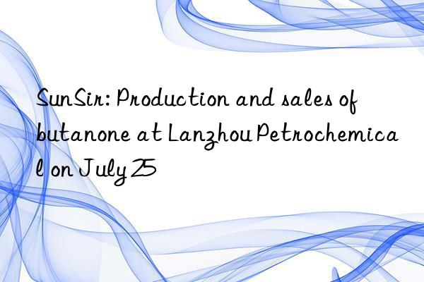 SunSir: Production and sales of butanone at Lanzhou Petrochemical on July 25