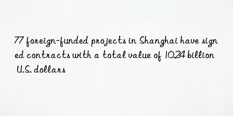 77 foreign-funded projects in Shanghai have signed contracts with a total value of 10.24 billion U.S. dollars