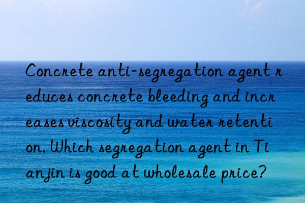 Concrete anti-segregation agent reduces concrete bleeding and increases viscosity and water retention. Which segregation agent in Tianjin is good at wholesale price?