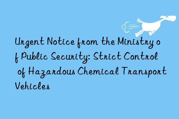 Urgent Notice from the Ministry of Public Security: Strict Control of Hazardous Chemical Transport Vehicles