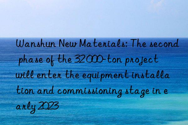 Wanshun New Materials: The second phase of the 32 000-ton project will enter the equipment installation and commissioning stage in early 2023