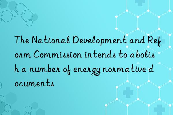 The National Development and Reform Commission intends to abolish a number of energy normative documents