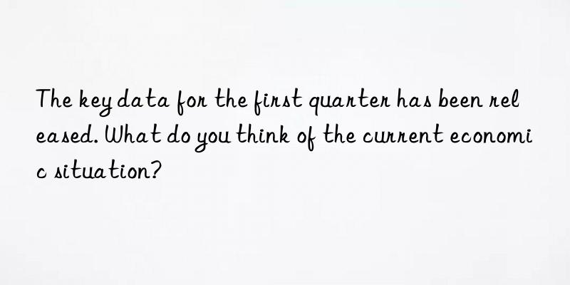 The key data for the first quarter has been released. What do you think of the current economic situation?