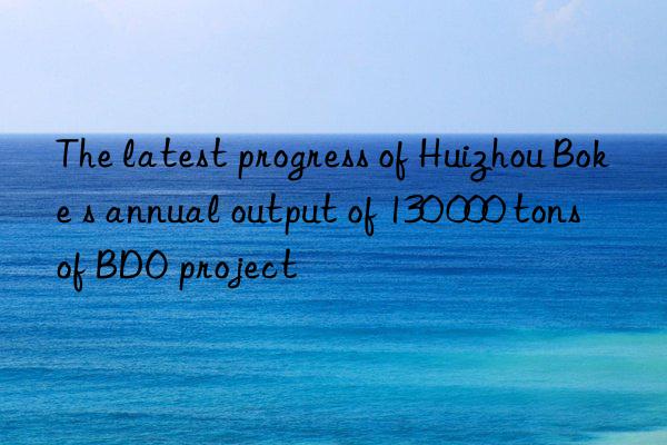 The latest progress of Huizhou Boke s annual output of 130 000 tons of BDO project