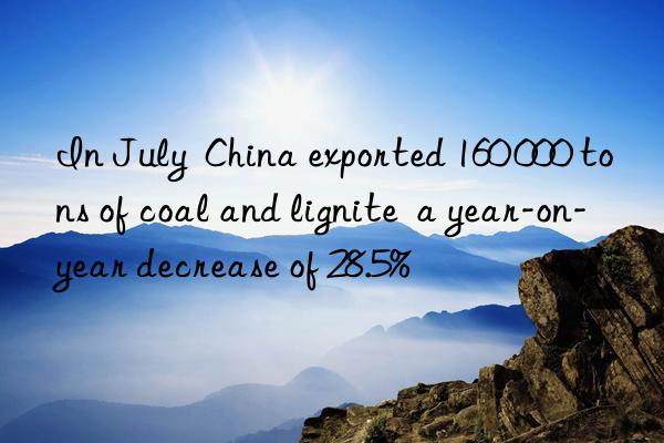 In July  China exported 160 000 tons of coal and lignite  a year-on-year decrease of 28.5%