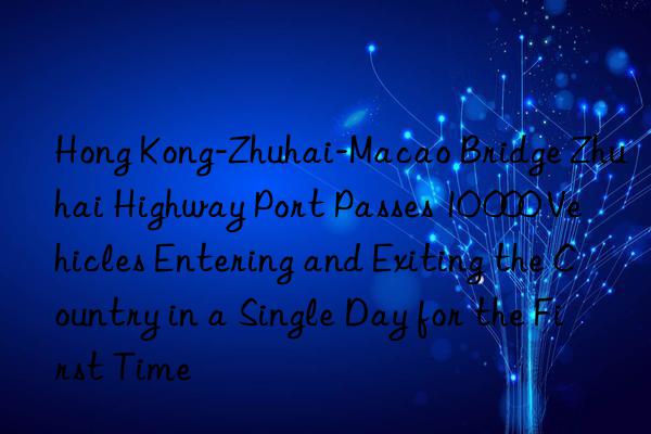 Hong Kong-Zhuhai-Macao Bridge Zhuhai Highway Port Passes 10 000 Vehicles Entering and Exiting the Country in a Single Day for the First Time