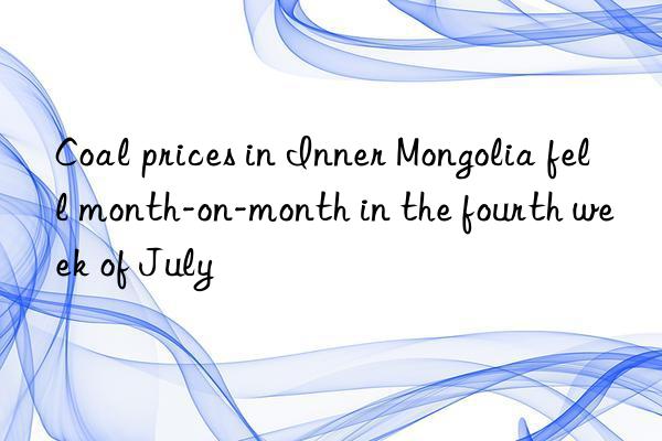 Coal prices in Inner Mongolia fell month-on-month in the fourth week of July