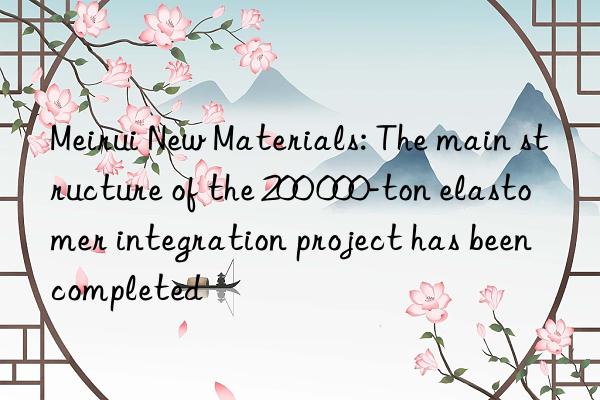 Meirui New Materials: The main structure of the 200 000-ton elastomer integration project has been completed