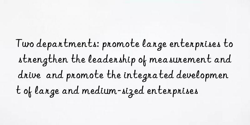 Two departments: promote large enterprises to strengthen the leadership of measurement and drive  and promote the integrated development of large and medium-sized enterprises