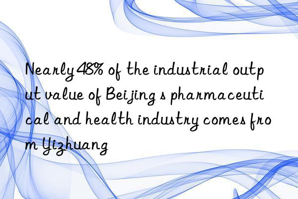 Nearly 48% of the industrial output value of Beijing s pharmaceutical and health industry comes from Yizhuang