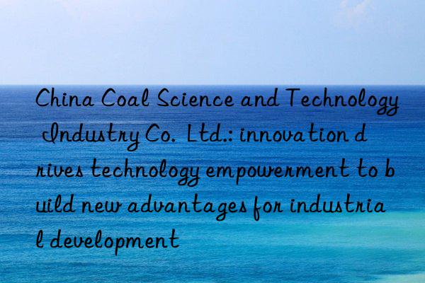 China Coal Science and Technology Industry Co.  Ltd.: innovation drives technology empowerment to build new advantages for industrial development