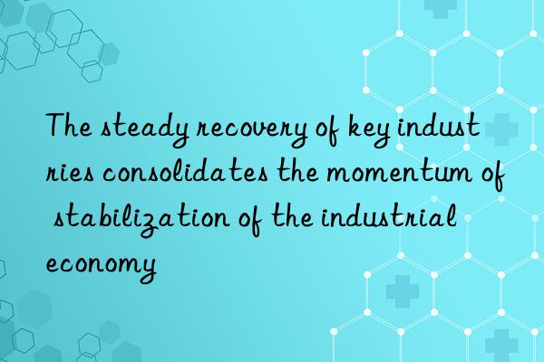 The steady recovery of key industries consolidates the momentum of stabilization of the industrial economy