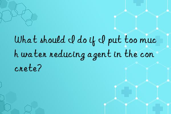 What should I do if I put too much water reducing agent in the concrete?