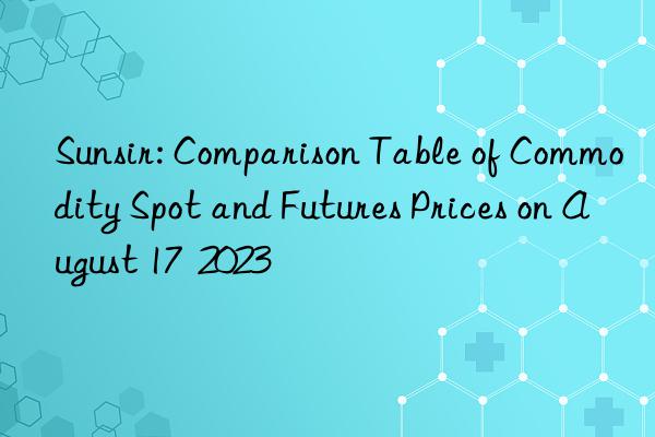 Sunsir: Comparison Table of Commodity Spot and Futures Prices on August 17  2023