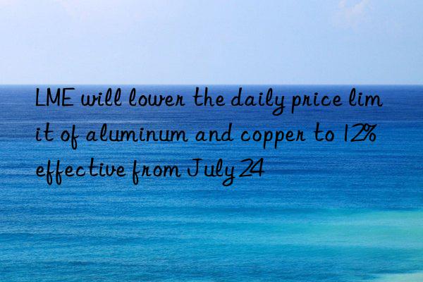 LME will lower the daily price limit of aluminum and copper to 12%  effective from July 24