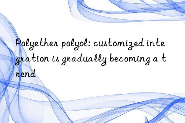 Polyether polyol: customized integration is gradually becoming a trend