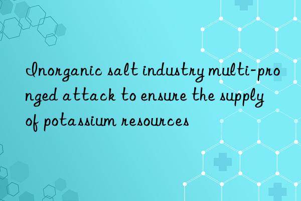 Inorganic salt industry multi-pronged attack to ensure the supply of potassium resources