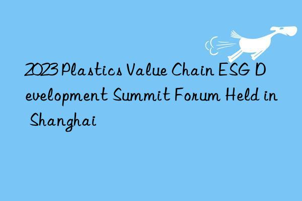 2023 Plastics Value Chain ESG Development Summit Forum Held in Shanghai