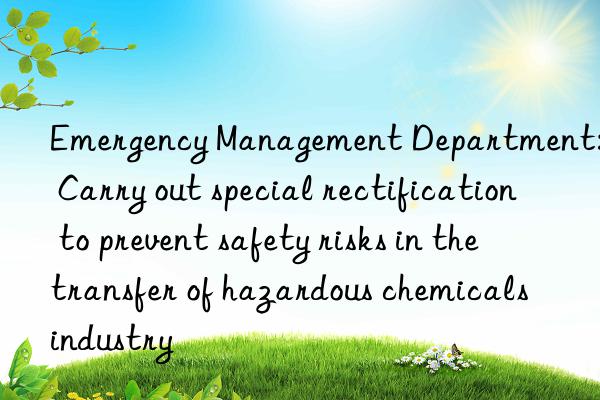 Emergency Management Department: Carry out special rectification to prevent safety risks in the transfer of hazardous chemicals industry