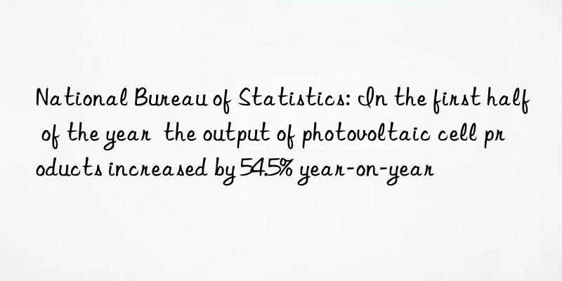 National Bureau of Statistics: In the first half of the year  the output of photovoltaic cell products increased by 54.5% year-on-year