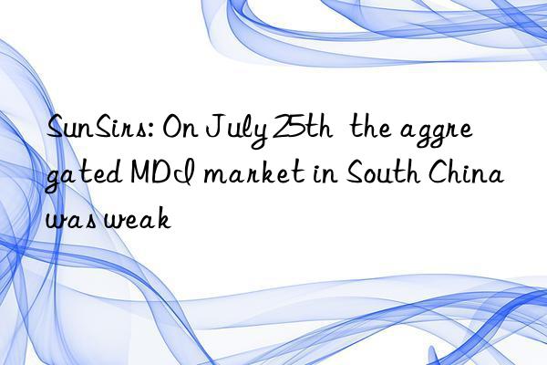 SunSirs: On July 25th  the aggregated MDI market in South China was weak